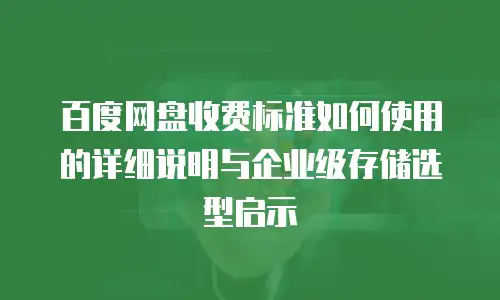 百度网盘收费标准如何使用的详细说明与企业级存储选型启示
