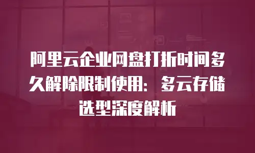 阿里云企业网盘打折时间多久解除限制使用：多云存储选型深度解析