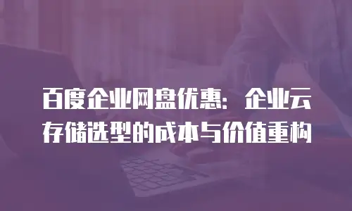 百度企业网盘优惠：企业云存储选型的成本与价值重构