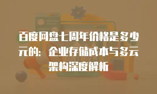 百度网盘七周年价格是多少元的：企业存储成本与多云架构深度解析