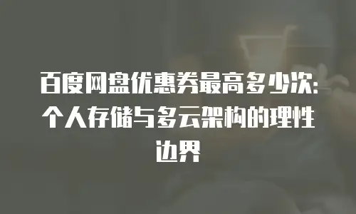 百度网盘优惠券最高多少次：个人存储与多云架构的理性边界