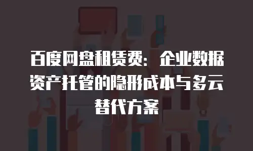 百度网盘租赁费：企业数据资产托管的隐形成本与多云替代方案