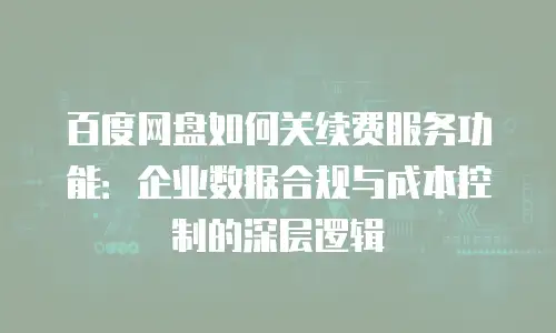 百度网盘如何关续费服务功能：企业数据合规与成本控制的深层逻辑