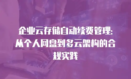 企业云存储自动续费管理：从个人网盘到多云架构的合规实践
