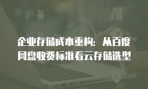 企业存储成本重构：从百度网盘收费标准看云存储选型