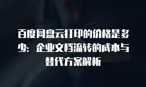 百度网盘云打印的价格是多少：企业文档流转的成本与替代方案解析