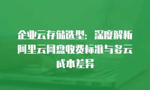 企业云存储选型：深度解析阿里云网盘收费标准与多云成本差异