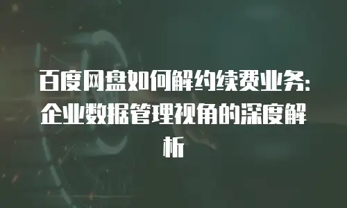百度网盘如何解约续费业务：企业数据管理视角的深度解析