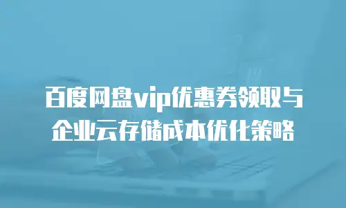 百度网盘vip优惠券领取与企业云存储成本优化策略