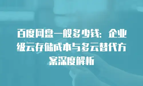 百度网盘一般多少钱：企业级云存储成本与多云替代方案深度解析