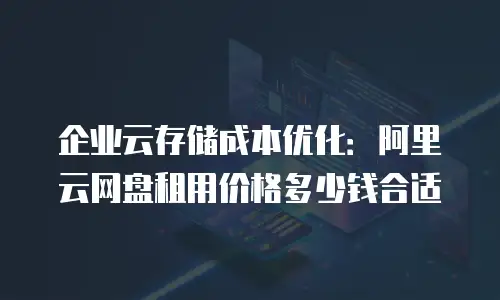 企业云存储成本优化：阿里云网盘租用价格多少钱合适