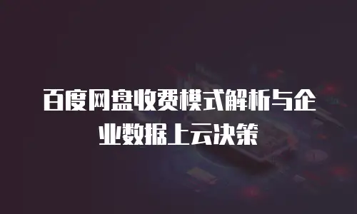 百度网盘收费模式解析与企业数据上云决策