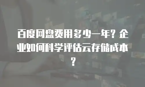 百度网盘费用多少一年？企业如何科学评估云存储成本？