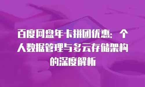 百度网盘年卡拼团优惠：个人数据管理与多云存储架构的深度解析