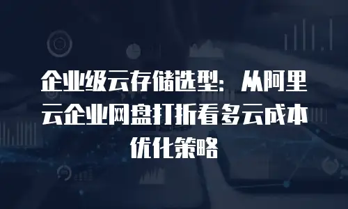 企业级云存储选型：从阿里云企业网盘打折看多云成本优化策略