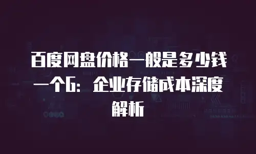 百度网盘价格一般是多少钱一个G：企业存储成本深度解析