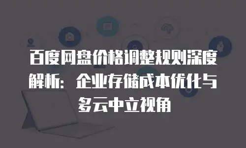 百度网盘价格调整规则深度解析：企业存储成本优化与多云中立视角