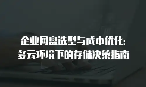 企业网盘选型与成本优化：多云环境下的存储决策指南