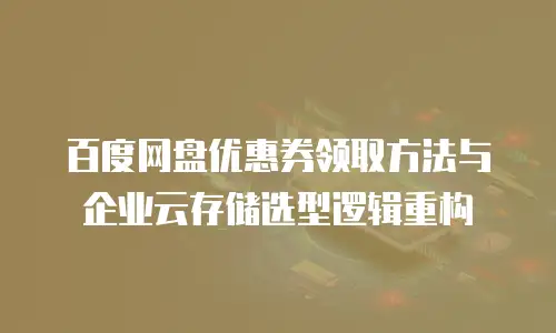 百度网盘优惠券领取方法与企业云存储选型逻辑重构