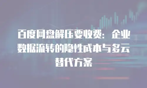 百度网盘解压要收费：企业数据流转的隐性成本与多云替代方案