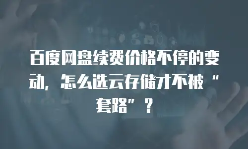 百度网盘续费价格不停的变动，怎么选云存储才不被&ldquo;套路&rdquo;？