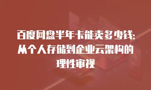 百度网盘半年卡能卖多少钱：从个人存储到企业云架构的理性审视