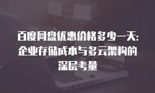 百度网盘优惠价格多少一天：企业存储成本与多云架构的深层考量