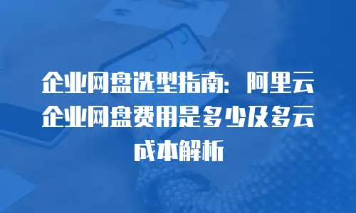 企业网盘选型指南：阿里云企业网盘费用是多少及多云成本解析