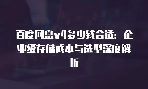 百度网盘v4多少钱合适：企业级存储成本与选型深度解析