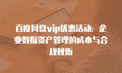 百度网盘vip优惠活动：企业数据资产管理的成本与合规权衡