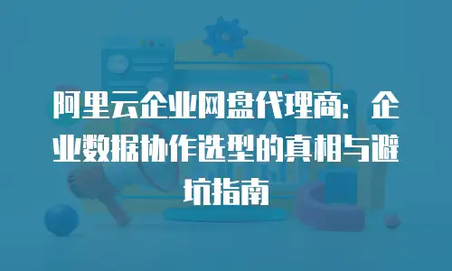 阿里云企业网盘代理商：企业数据协作选型的真相与避坑指南