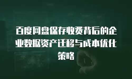 百度网盘保存收费背后的企业数据资产迁移与成本优化策略