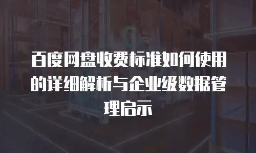 百度网盘收费标准如何使用的详细解析与企业级数据管理启示