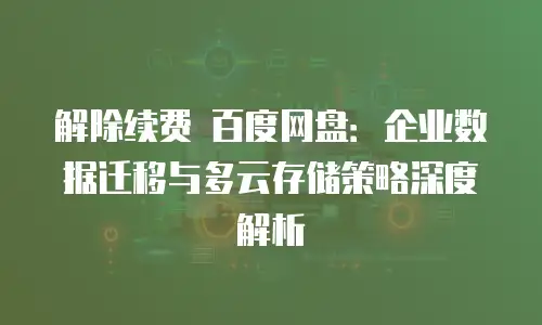 解除续费 百度网盘：企业数据迁移与多云存储策略深度解析