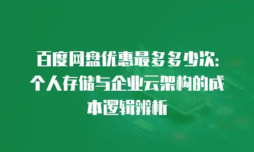 百度网盘优惠最多多少次：个人存储与企业云架构的成本逻辑辨析