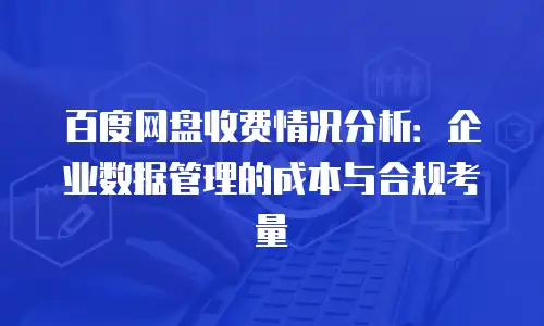 百度网盘收费情况分析：企业数据管理的成本与合规考量