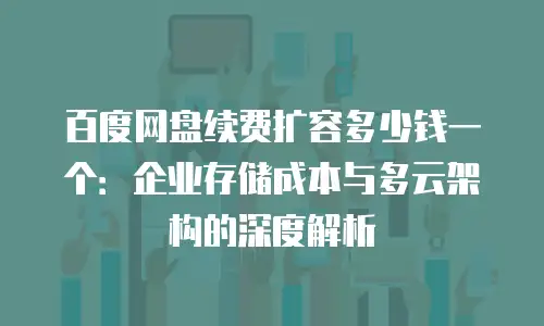 百度网盘续费扩容多少钱一个：企业存储成本与多云架构的深度解析