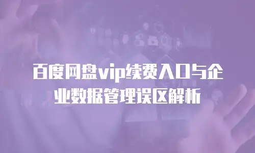 百度网盘vip续费入口与企业数据管理误区解析