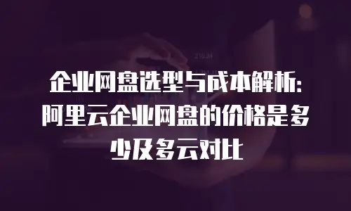 企业网盘选型与成本解析：阿里云企业网盘的价格是多少及多云对比