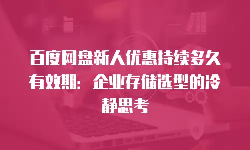 百度网盘新人优惠持续多久有效期：企业存储选型的冷静思考