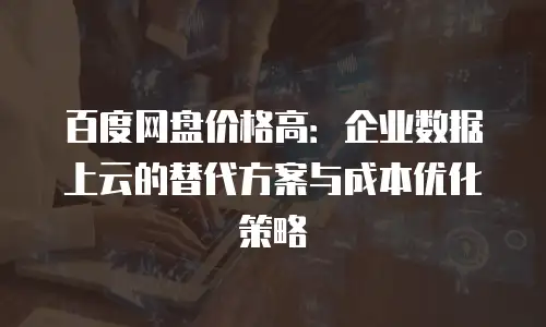 百度网盘价格高：企业数据上云的替代方案与成本优化策略