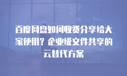 百度网盘如何收费分享给大家使用？企业级文件共享的云替代方案