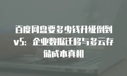 百度网盘要多少钱升级倒到v5：企业数据迁移与多云存储成本真相