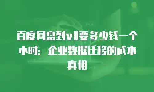 百度网盘到v8要多少钱一个小时：企业数据迁移的成本真相