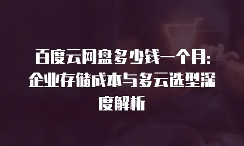 百度云网盘多少钱一个月：企业存储成本与多云选型深度解析