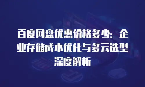 百度网盘优惠价格多少：企业存储成本优化与多云选型深度解析
