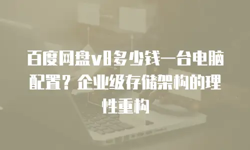 百度网盘v8多少钱一台电脑配置？企业级存储架构的理性重构