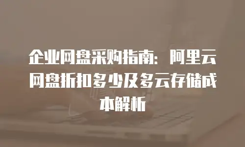 企业网盘采购指南：阿里云网盘折扣多少及多云存储成本解析