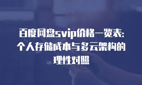 百度网盘svip价格一览表：个人存储成本与多云架构的理性对照