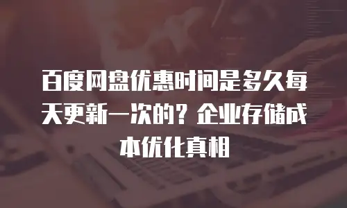 百度网盘优惠时间是多久每天更新一次的？企业存储成本优化真相